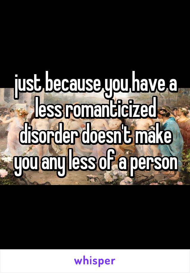 just because you have a less romanticized disorder doesn't make you any less of a person 