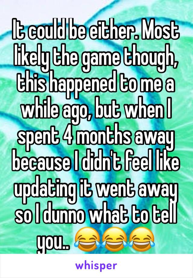 It could be either. Most likely the game though, this happened to me a while ago, but when I spent 4 months away because I didn't feel like updating it went away so I dunno what to tell you.. 😂😂😂