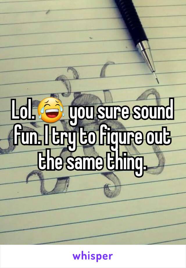 Lol.😂 you sure sound fun. I try to figure out the same thing.