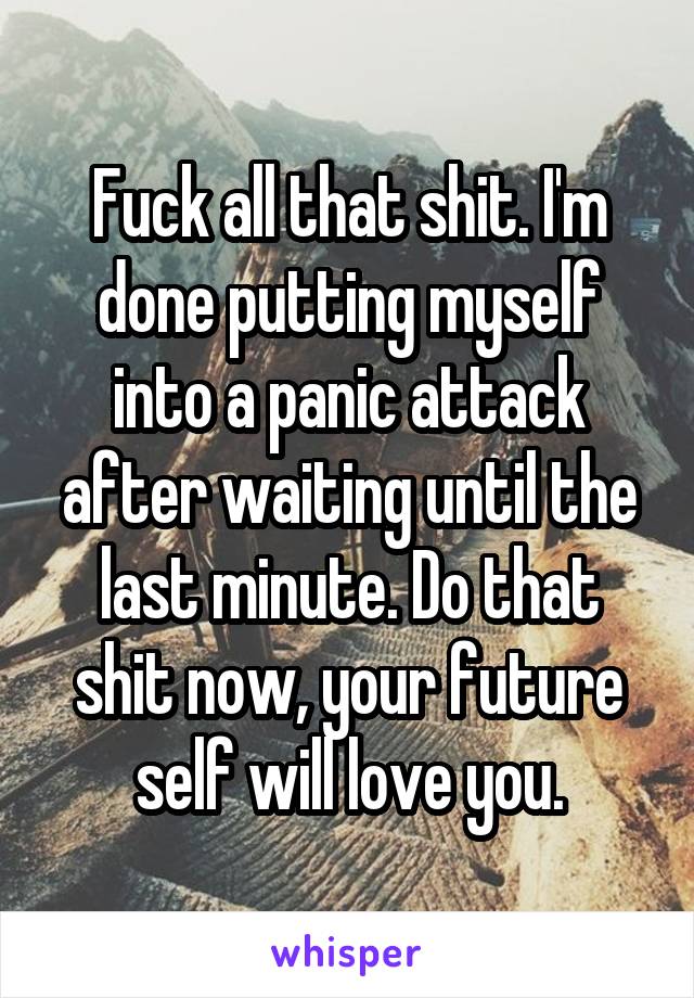 Fuck all that shit. I'm done putting myself into a panic attack after waiting until the last minute. Do that shit now, your future self will love you.