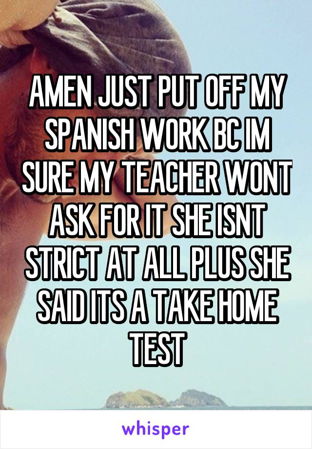 AMEN JUST PUT OFF MY SPANISH WORK BC IM SURE MY TEACHER WONT ASK FOR IT SHE ISNT STRICT AT ALL PLUS SHE SAID ITS A TAKE HOME TEST