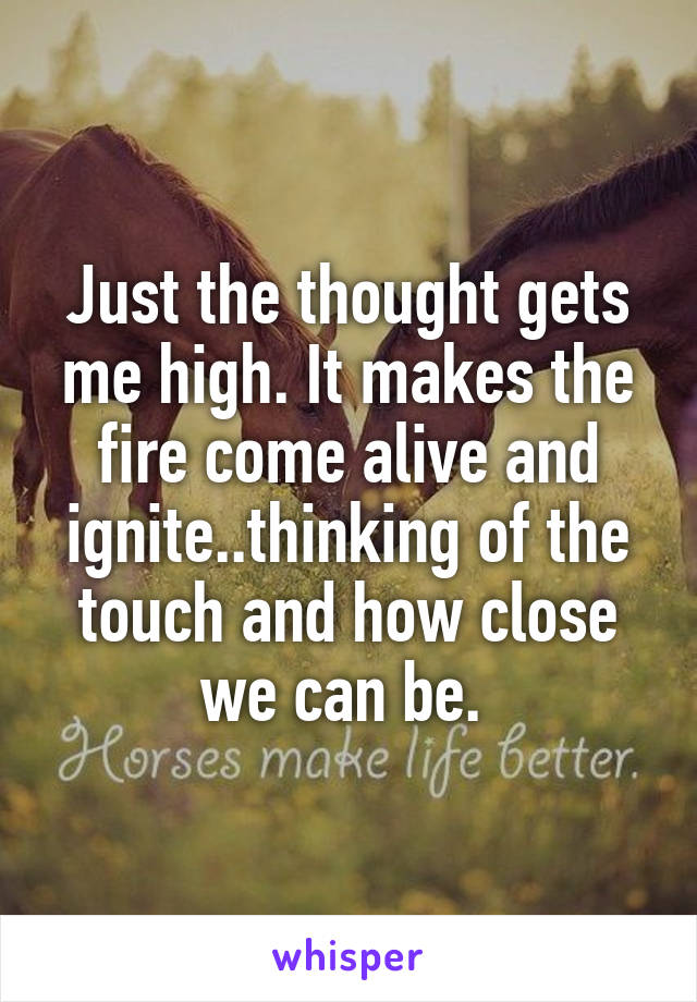 Just the thought gets me high. It makes the fire come alive and ignite..thinking of the touch and how close we can be. 