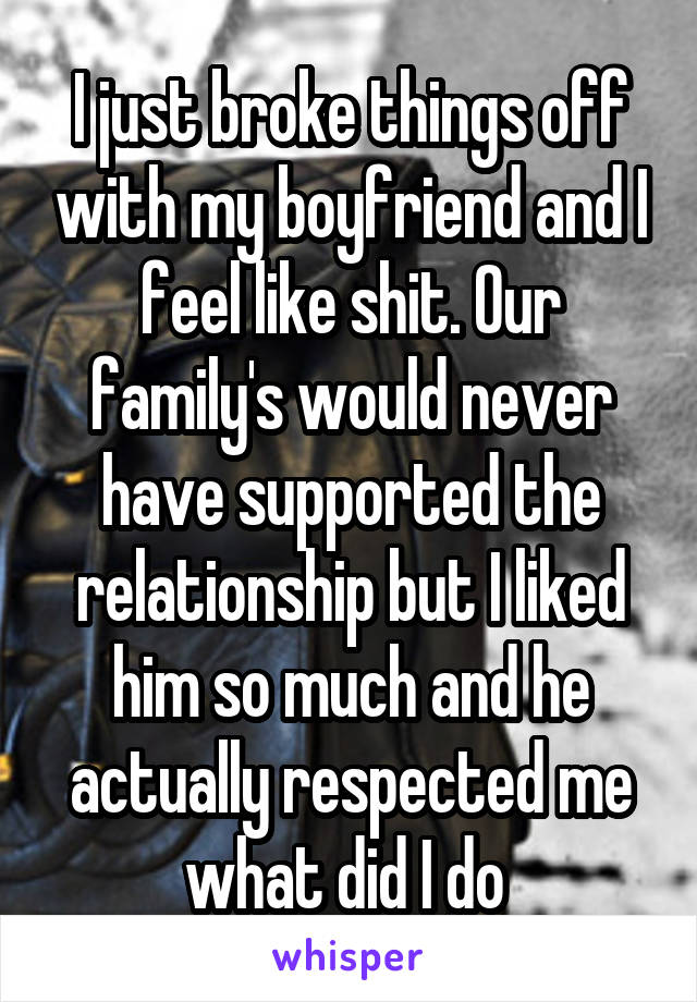 I just broke things off with my boyfriend and I feel like shit. Our family's would never have supported the relationship but I liked him so much and he actually respected me what did I do 