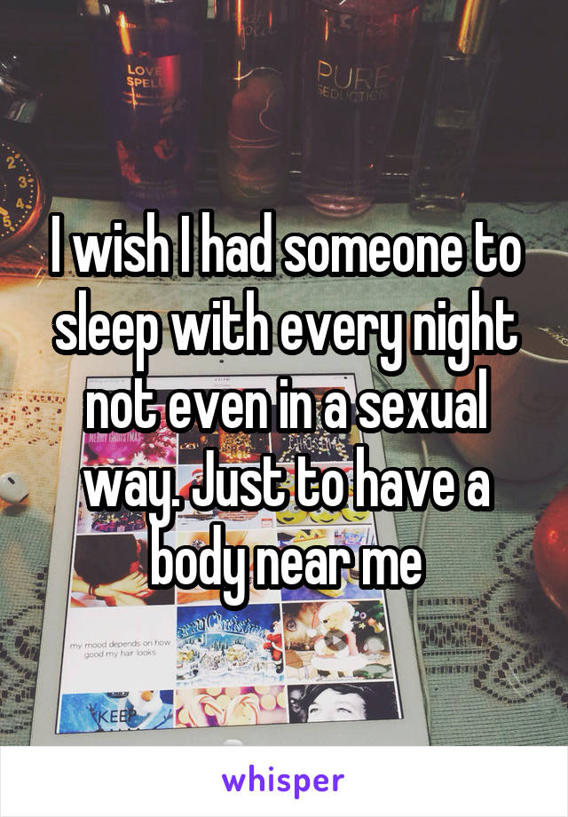 I wish I had someone to sleep with every night not even in a sexual way. Just to have a body near me
