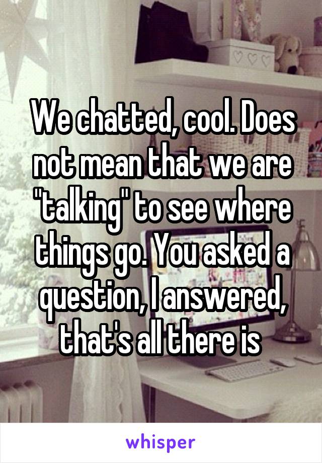 We chatted, cool. Does not mean that we are "talking" to see where things go. You asked a question, I answered, that's all there is 