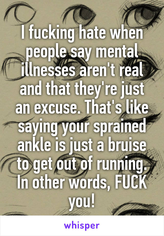 I fucking hate when people say mental illnesses aren't real and that they're just an excuse. That's like saying your sprained ankle is just a bruise to get out of running. In other words, FUCK you!