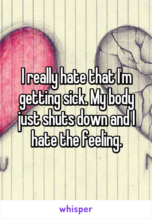 I really hate that I'm getting sick. My body just shuts down and I hate the feeling.