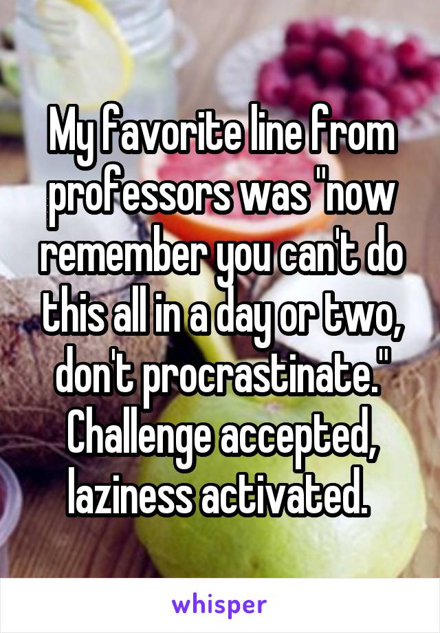 My favorite line from professors was "now remember you can't do this all in a day or two, don't procrastinate." Challenge accepted, laziness activated. 