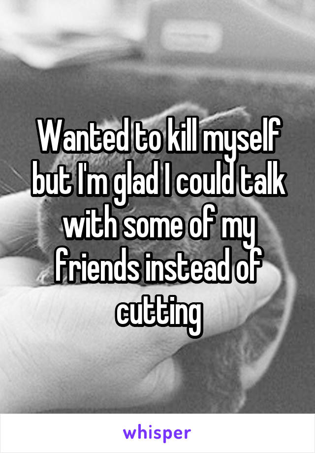 Wanted to kill myself but I'm glad I could talk with some of my friends instead of cutting