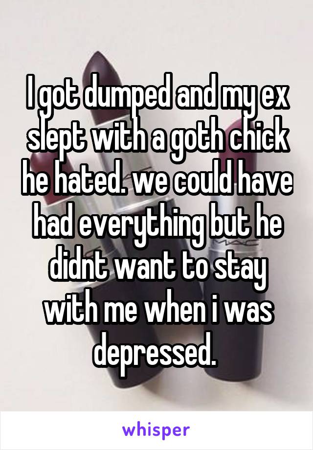 I got dumped and my ex slept with a goth chick he hated. we could have had everything but he didnt want to stay with me when i was depressed. 
