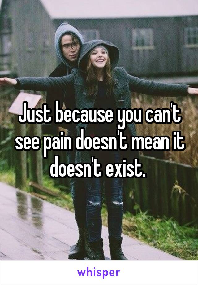 Just because you can't see pain doesn't mean it doesn't exist. 