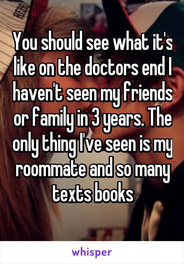 You should see what it's like on the doctors end I haven't seen my friends or family in 3 years. The only thing I've seen is my roommate and so many texts books
