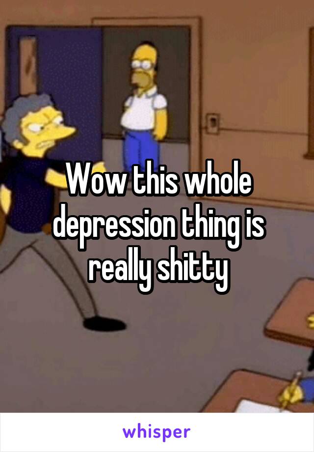 Wow this whole depression thing is really shitty