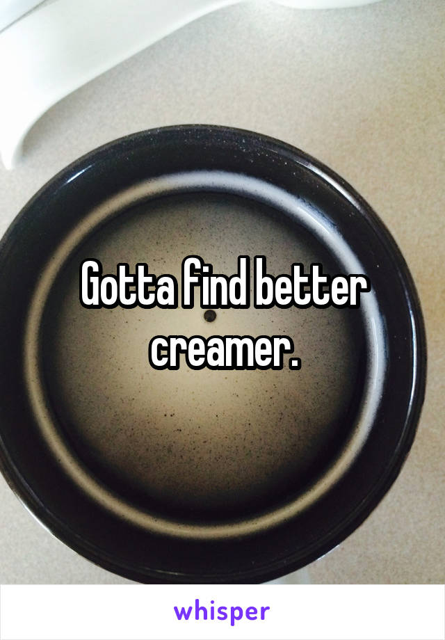 Gotta find better creamer.