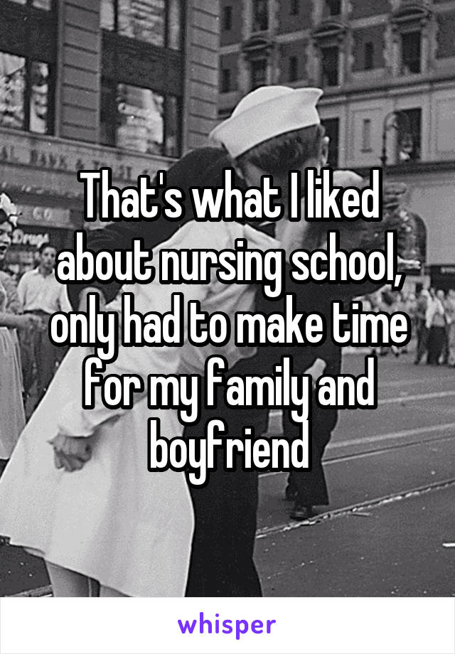 That's what I liked about nursing school, only had to make time for my family and boyfriend