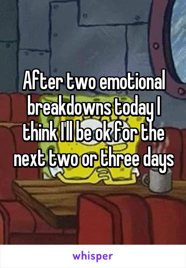After two emotional breakdowns today I think I'll be ok for the next two or three days 