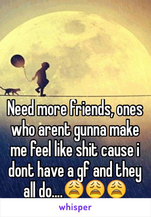Need more friends, ones who arent gunna make me feel like shit cause i dont have a gf and they all do....😩😩😩