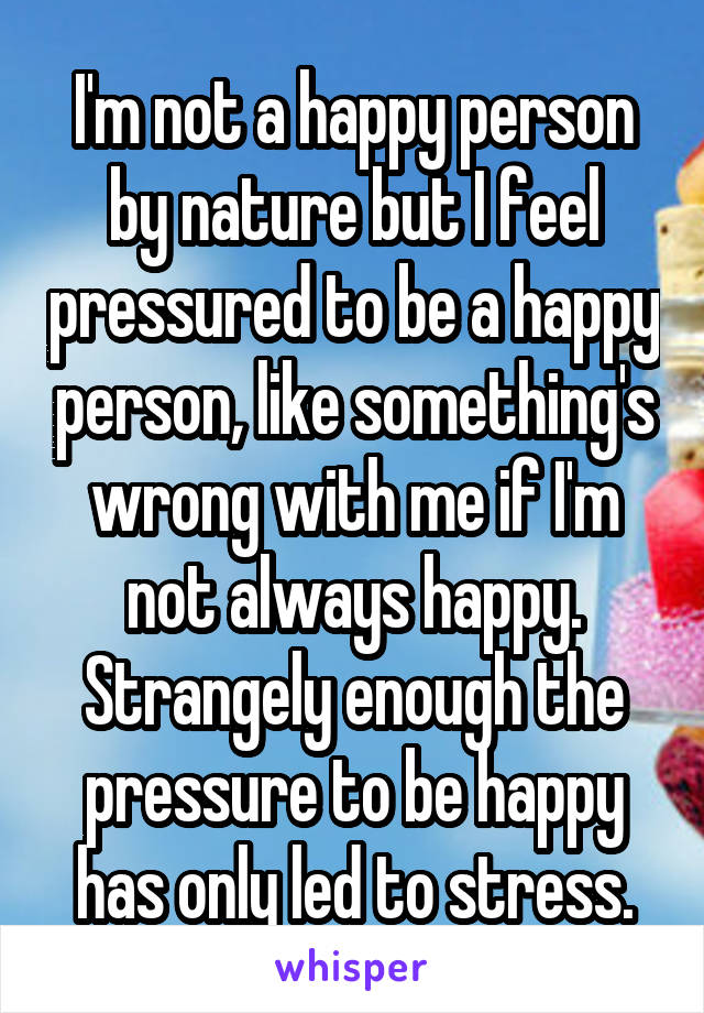 I'm not a happy person by nature but I feel pressured to be a happy person, like something's wrong with me if I'm not always happy. Strangely enough the pressure to be happy has only led to stress.
