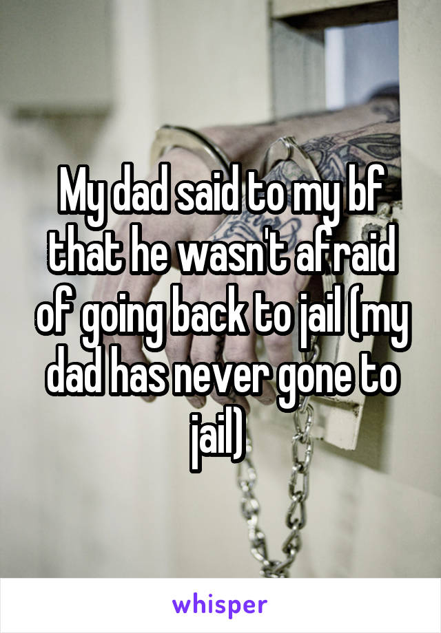 My dad said to my bf that he wasn't afraid of going back to jail (my dad has never gone to jail) 