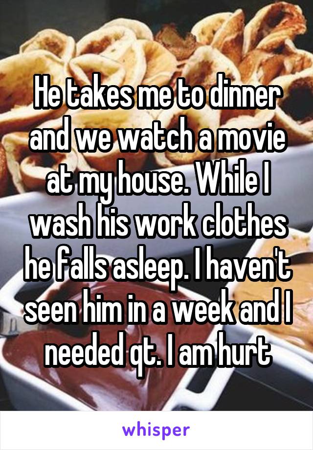 He takes me to dinner and we watch a movie at my house. While I wash his work clothes he falls asleep. I haven't seen him in a week and I needed qt. I am hurt