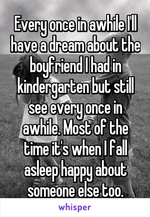Every once in awhile I'll have a dream about the boyfriend I had in kindergarten but still see every once in awhile. Most of the time it's when I fall asleep happy about someone else too.