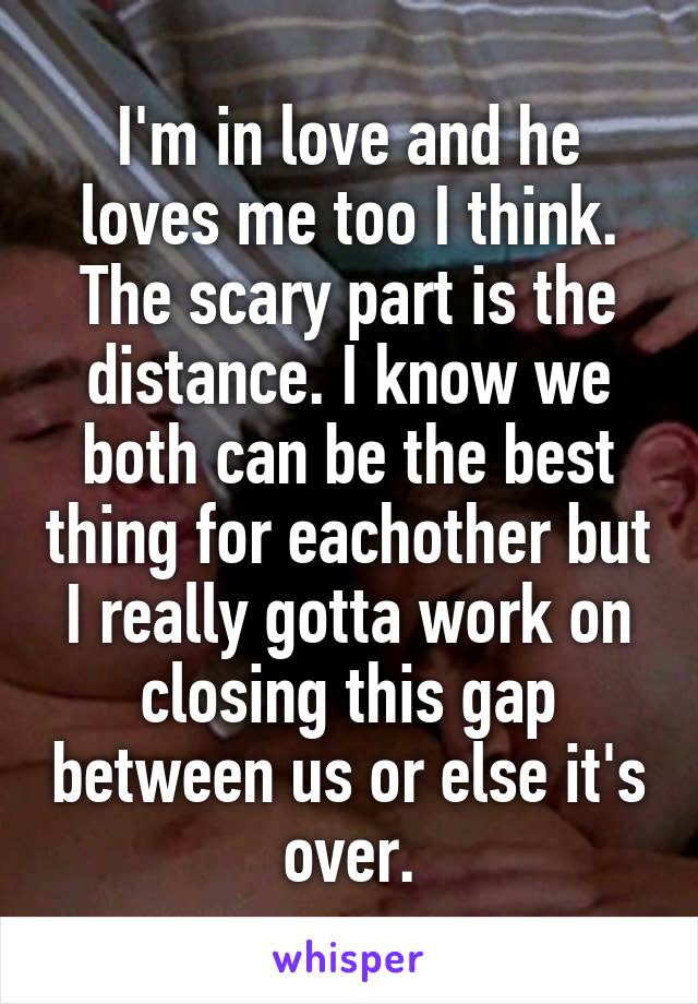 I'm in love and he loves me too I think. The scary part is the distance. I know we both can be the best thing for eachother but I really gotta work on closing this gap between us or else it's over.