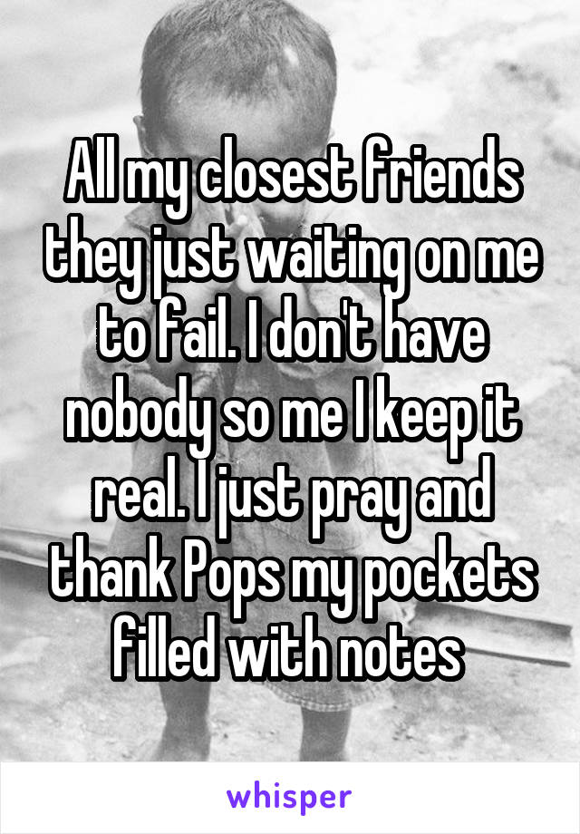 All my closest friends they just waiting on me to fail. I don't have nobody so me I keep it real. I just pray and thank Pops my pockets filled with notes 