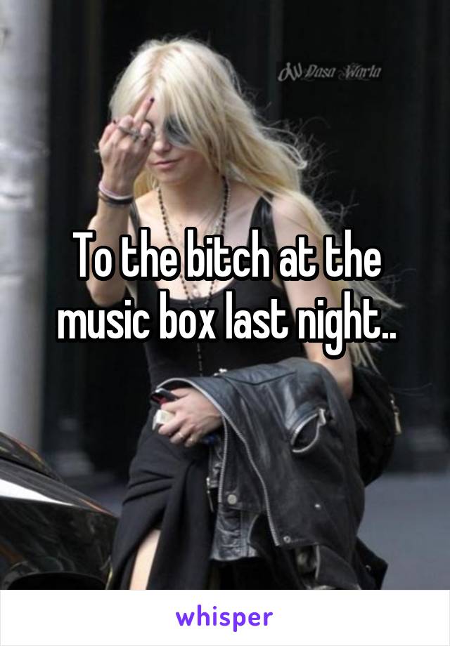 To the bitch at the music box last night..
