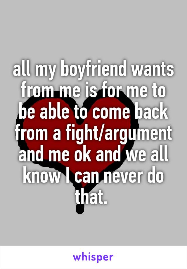 all my boyfriend wants from me is for me to be able to come back from a fight/argument and me ok and we all know I can never do that. 