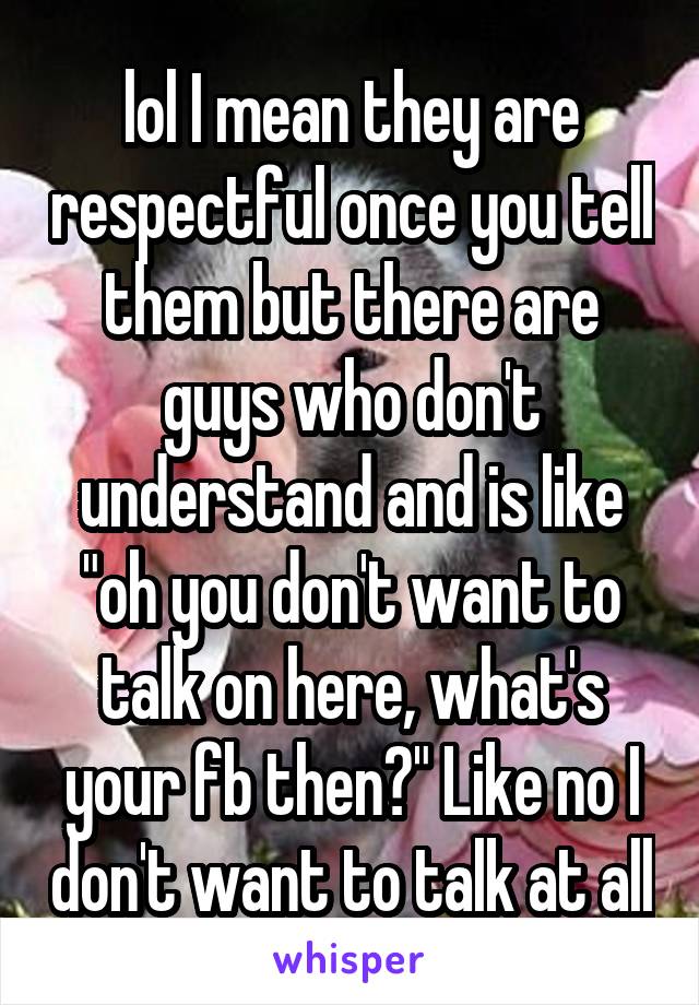 lol I mean they are respectful once you tell them but there are guys who don't understand and is like "oh you don't want to talk on here, what's your fb then?" Like no I don't want to talk at all