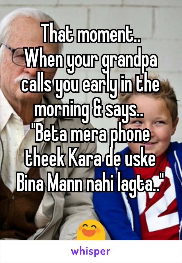 That moment..
When your grandpa calls you early in the morning & says.. 
"Beta mera phone theek Kara de uske Bina Mann nahi lagta.."

😄