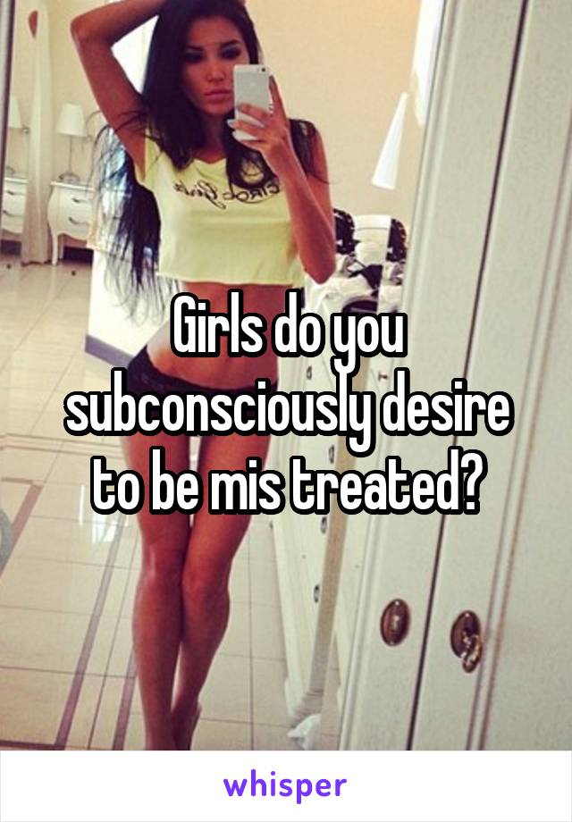 Girls do you subconsciously desire to be mis treated?