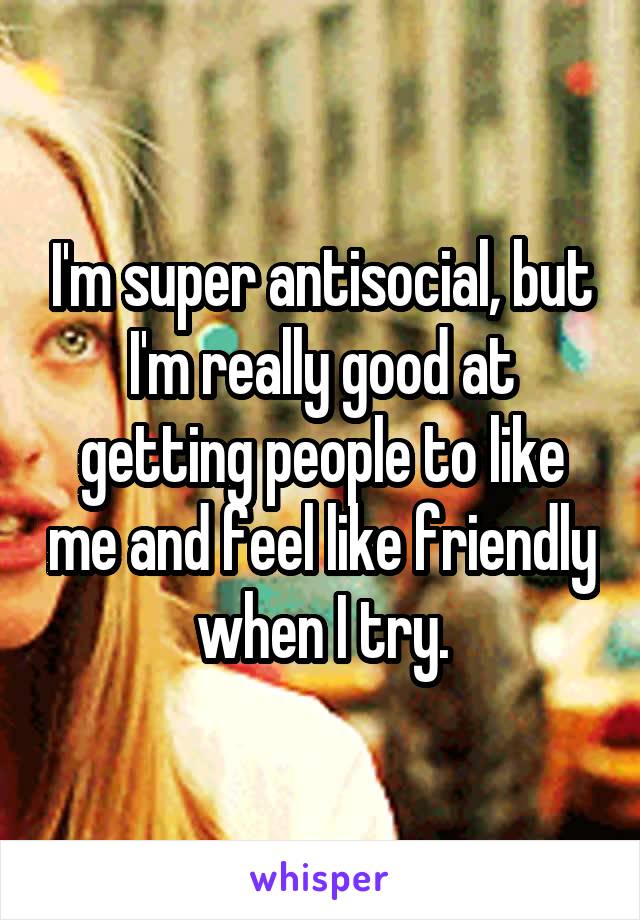 I'm super antisocial, but I'm really good at getting people to like me and feel like friendly when I try.