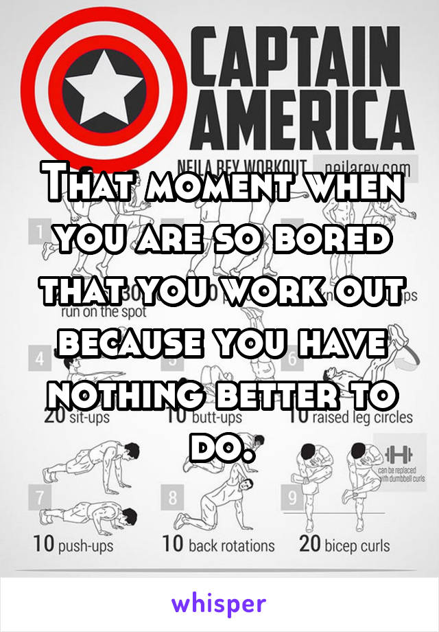 That moment when you are so bored that you work out because you have nothing better to do.