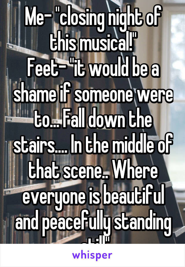 Me- "closing night of this musical!"
Feet- "it would be a shame if someone were to... Fall down the stairs.... In the middle of that scene.. Where everyone is beautiful and peacefully standing
 still"