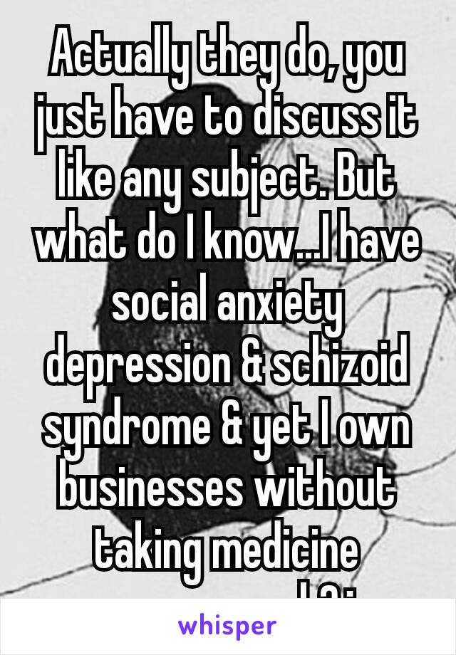 Actually they do, you just have to discuss it like any subject. But what do I know...I have social anxiety depression & schizoid syndrome & yet I own businesses without taking medicine once...preach?¿