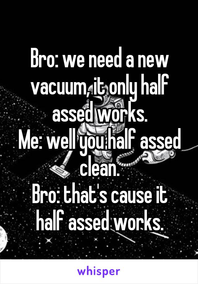 Bro: we need a new vacuum, it only half assed works.
Me: well you half assed clean.
Bro: that's cause it half assed works.