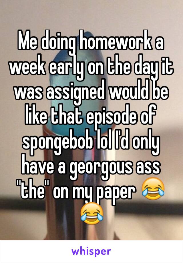Me doing homework a week early on the day it was assigned would be like that episode of spongebob lol I'd only have a georgous ass "the" on my paper 😂😂