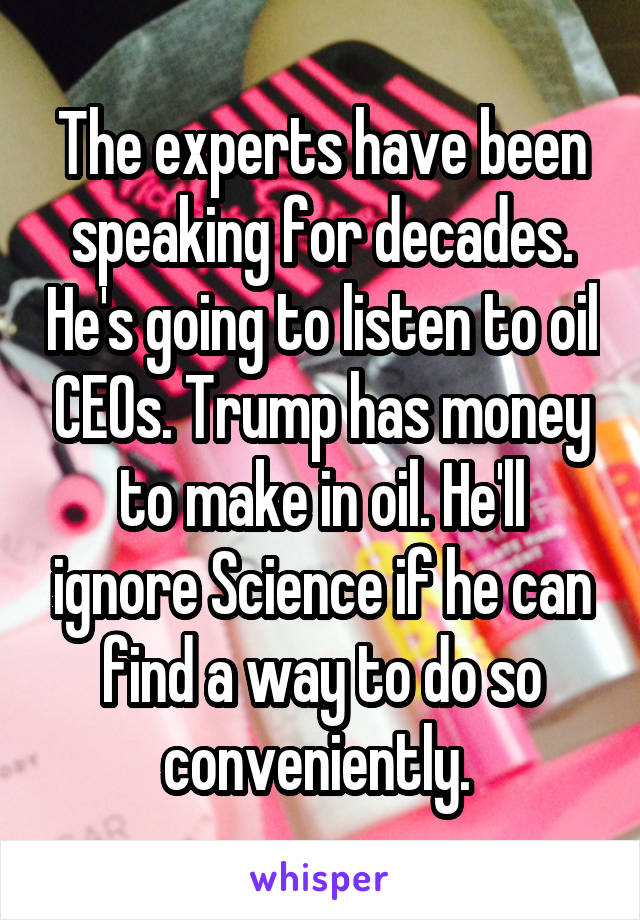 The experts have been speaking for decades. He's going to listen to oil CEOs. Trump has money to make in oil. He'll ignore Science if he can find a way to do so conveniently. 