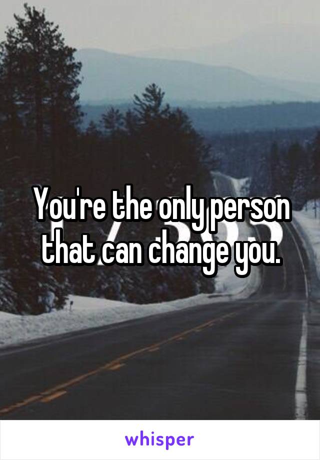 You're the only person that can change you.