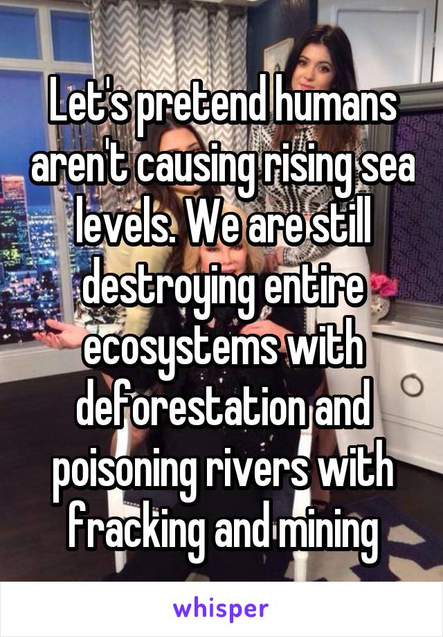 Let's pretend humans aren't causing rising sea levels. We are still destroying entire ecosystems with deforestation and poisoning rivers with fracking and mining