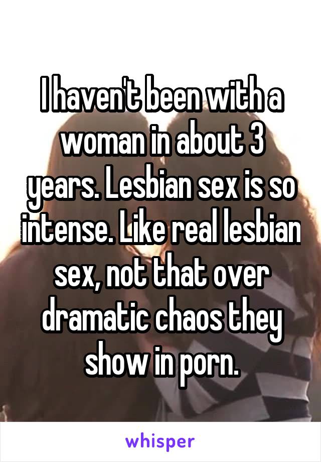 I haven't been with a woman in about 3 years. Lesbian sex is so intense. Like real lesbian sex, not that over dramatic chaos they show in porn.