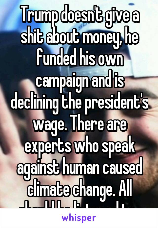 Trump doesn't give a shit about money, he funded his own campaign and is declining the president's wage. There are experts who speak against human caused climate change. All should be listened to. 