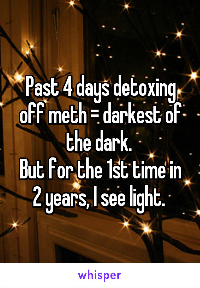 Past 4 days detoxing off meth = darkest of the dark. 
But for the 1st time in 2 years, I see light. 