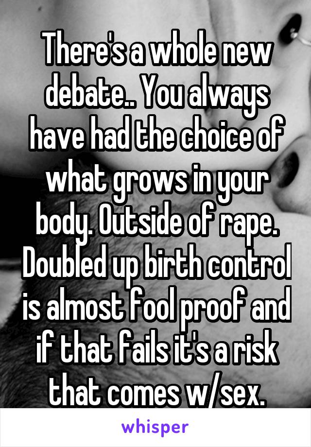 There's a whole new debate.. You always have had the choice of what grows in your body. Outside of rape. Doubled up birth control is almost fool proof and if that fails it's a risk that comes w/sex.