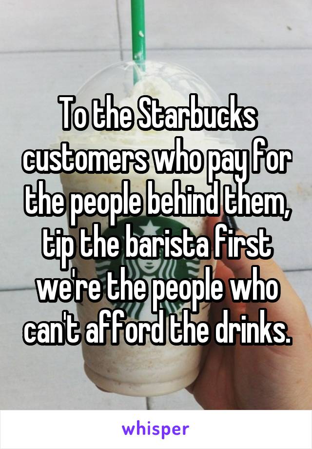 To the Starbucks customers who pay for the people behind them, tip the barista first we're the people who can't afford the drinks.