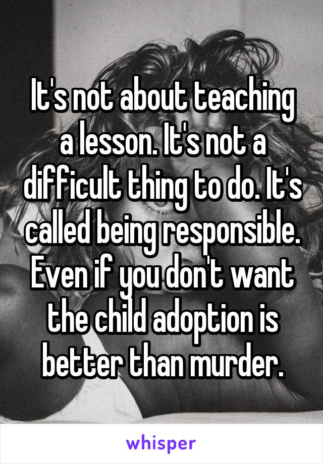 It's not about teaching a lesson. It's not a difficult thing to do. It's called being responsible. Even if you don't want the child adoption is better than murder.