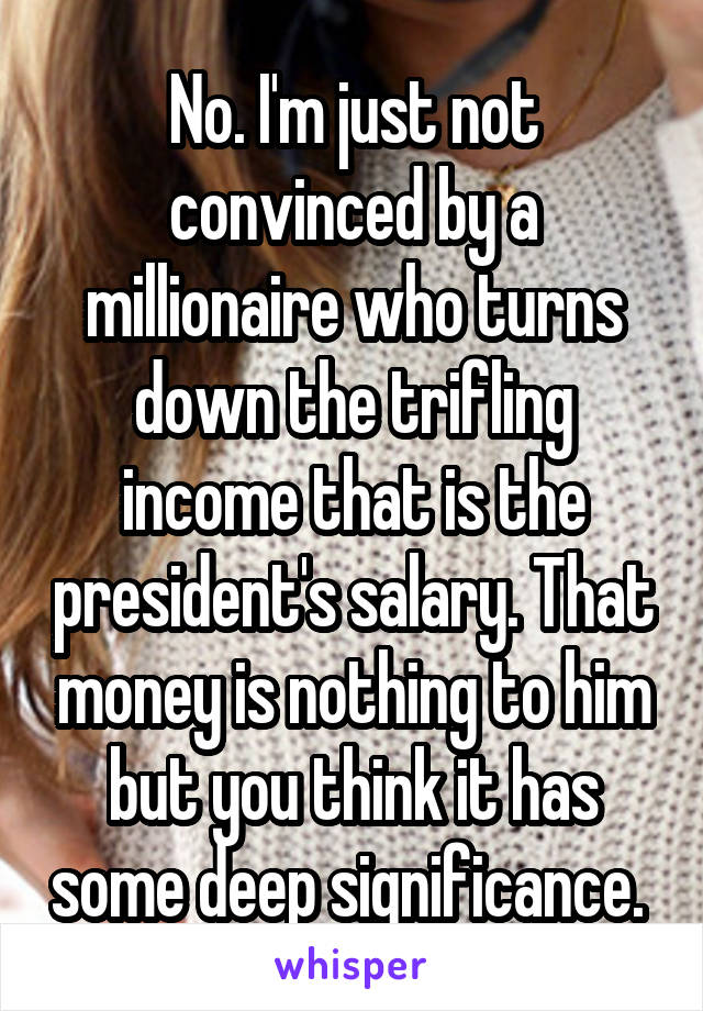 No. I'm just not convinced by a millionaire who turns down the trifling income that is the president's salary. That money is nothing to him but you think it has some deep significance. 