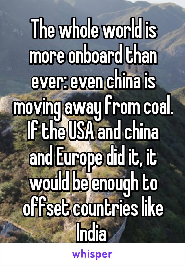 The whole world is more onboard than ever: even china is moving away from coal.
If the USA and china and Europe did it, it would be enough to offset countries like India 