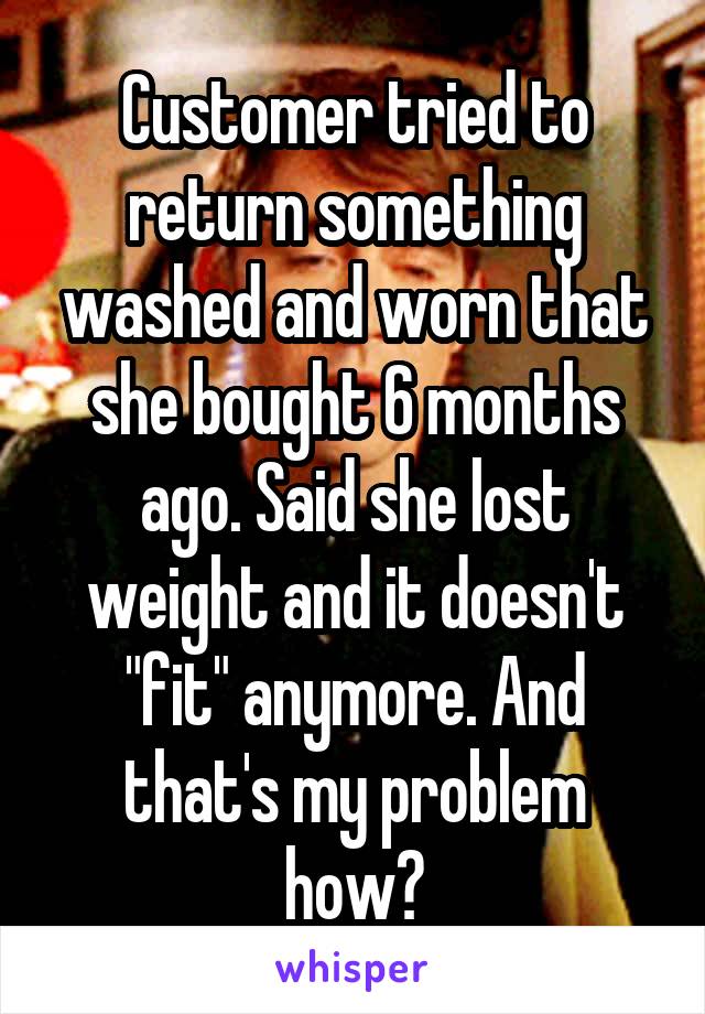 Customer tried to return something washed and worn that she bought 6 months ago. Said she lost weight and it doesn't "fit" anymore. And that's my problem how?